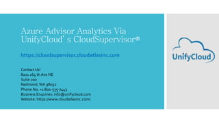 Azure Advisor Analytics Via
UnifyCloud’ s CloudSupervisor®
https://cloudsupervisor.cloudatlasinc.com
Contact Us!
8201 164 th Ave NE
Suite 200
Redmond,WA 98052
Phone No. +1 800-535-7443
Business Enquiries: info@unifycloud.com
Website: https://www.cloudatlasinc.com/
 
