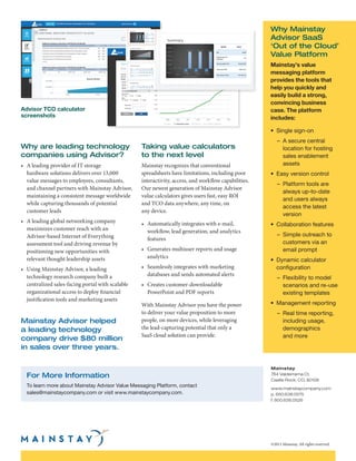 Why are leading technology
companies using Advisor?
•	 A leading provider of IT storage
hardware solutions delivers over 13,000
value messages to employees, consultants,
and channel partners with Mainstay Advisor,
maintaining a consistent message worldwide
while capturing thousands of potential
customer leads
•	 A leading global networking company
maximizes customer reach with an
Advisor-based Internet of Everything
assessment tool and driving revenue by
positioning new opportunities with
relevant thought leadership assets	
•	 Using Mainstay Advisor, a leading
technology research company built a
centralized sales-facing portal with scalable
organizational access to deploy financial
justification tools and marketing assets
Taking value calculators
to the next level
Mainstay recognizes that conventional
spreadsheets have limitations, including poor
interactivity, access, and workflow capabilities.
Our newest generation of Mainstay Advisor
value calculators gives users fast, easy ROI
and TCO data anywhere, any time, on
any device.
•	 Automatically integrates with e-mail,
workflow, lead generation, and analytics
features
•	 Generates multiuser reports and usage
analytics
•	 Seamlessly integrates with marketing
databases and sends automated alerts
•	 Creates customer-downloadable
PowerPoint and PDF reports
With Mainstay Advisor you have the power
to deliver your value proposition to more
people, on more devices, while leveraging
the lead-capturing potential that only a
SaaS cloud solution can provide.
For More Information
To learn more about Mainstay Advisor Value Messaging Platform, contact
sales@mainstaycompany.com or visit www.mainstaycompany.com.
Mainstay
764 Valderrama Ct.
Castle Rock, CO, 80108
www.mainstaycompany.com
p. 650.638.0575
f. 800.638.0526
©2015 Mainstay. All rights reserved.
Why Mainstay
Advisor SaaS
‘Out of the Cloud’
Value Platform
Mainstay’s value
messaging platform
provides the tools that
help you quickly and
easily build a strong,
convincing business
case. The platform
includes:
•	 Single sign-on
–	 A secure central
location for hosting
sales enablement
assets
•	 Easy version control
–	 Platform tools are
always up-to-date
and users always
access the latest
version
•	 Collaboration features
–	 Simple outreach to
customers via an
email prompt
•	 Dynamic calculator
configuration
–	 Flexibility to model
scenarios and re-use
existing templates
•	 Management reporting
–	 Real time reporting,
including usage,
demographics
and more
Advisor TCO calculator
screenshots
Mainstay Advisor helped
a leading technology
company drive $80 million
in sales over three years.
 