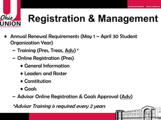Registration & Management Annual Renewal Requirements (May 1 – April 30 Student Organization Year) Training (Pres, Treas,  Adv ) * Online Registration (Pres) General Information Leaders and Roster Constitution Goals Advisor Online Registration Approval ( Adv ) *Advisor Training is required every 2 years 