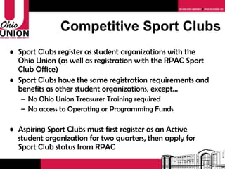 Competitive Sport Clubs Sport Clubs register as student organizations with the Ohio Union (as well as registration with the RPAC Sport Club Office) Sport Clubs have the same registration requirements and benefits as other student organizations, except… No Ohio Union Treasurer Training required No access to Operating or Programming Funds Aspiring Sport Clubs must first register as an Active student organization for two quarters, then apply for Sport Club status from RPAC 