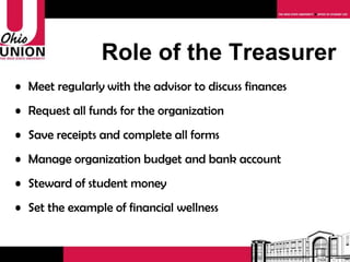 Role of the Treasurer Meet regularly with the advisor to discuss finances Request all funds for the organization Save receipts and complete all forms Manage organization budget and bank account Steward of student money Set the example of financial wellness 
