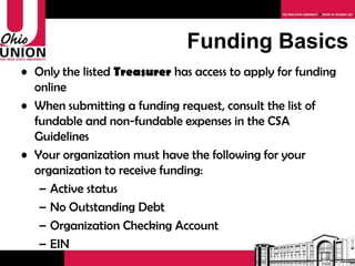 Funding Basics Only the   listed  Treasurer  has access to apply for funding online When submitting a funding request, consult the list of fundable and non-fundable expenses in the CSA Guidelines Your organization must have the following for your organization to receive funding: Active status No Outstanding Debt Organization Checking Account EIN 