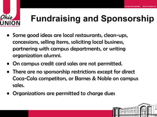Fundraising and Sponsorship Some good ideas are local restaurants, clean-ups, concessions, selling items, soliciting local business, partnering with campus departments, or writing organization alumni. On campus credit card sales are not permitted. Download the fundraising contact sheet from the Ohio Union website. There are no sponsorship restrictions except for direct Coca-Cola competitors, or Barnes & Noble on campus sales. 