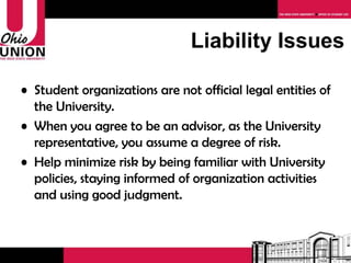 Student organizations are not official legal entities of the University. When you agree to be an advisor, as the University representative, you assume a degree of risk. Minimize your risk by being familiar with University policies, staying informed of organization activities and using good judgment. Liability Issues 