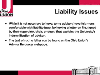 While it is not necessary to have, some advisors have felt more comfortable with liability issues by having a letter on file, signed by their supervisor, chair, or dean, that explains the University’s indemnification of advisors The text of such a letter can be found on the Ohio Union’s Advisor Resources webpage.  Liability Issues 