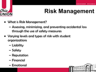 Risk Management What is Risk Management? Assessing, minimizing, and preventing accidental loss through the use of safety measures  Varying levels and types of risk with student organizations Liability Safety Reputation Financial Emotional 