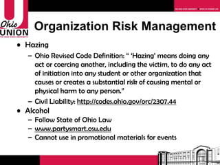 Organization Risk Management Hazing Ohio Revised Code Definition: “ ‘Hazing’ means doing any act or coercing another, including the victim, to do any act of initiation into any student or other organization that causes or creates a substantial risk of causing mental or physical harm to any person.” Civil Liability:  http://codes.ohio.gov/orc/2307.44 Alcohol Follow State of Ohio Law www.partysmart.osu.edu Cannot use in promotional materials for events 