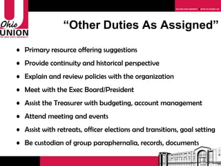 “ Other Duties As Assigned” Primary resource offering suggestions Provide continuity and historical perspective Explain and review policies with the organization Meet with the Exec Board/President Assist the Treasurer with budgeting, account management Attend meeting and events Assist with retreats, officer elections and transitions, goal setting Be custodian of group paraphernalia, records, documents 
