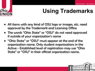 Using Trademarks All items with any kind of OSU logo or images, etc. need approval by the Trademark and Licensing Office The words “Ohio State” or “OSU” do not need approved if outside of your organization’s name “ Ohio State” or “OSU” must appear at the end of the organization name. Only student organizations in the Active - Established level of registration may use “Ohio State” or “OSU” in their official organization name.  