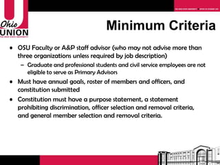 Minimum Criteria OSU Faculty or A&P staff advisor (who may not advise more than three organizations unless required by job description) Graduate students and civil service employees are not eligible to serve as Primary Advisors Must have a purpose statement, goals, roster, and constitution submitted Constitution must have a  statement prohibiting discrimination on the basis of age, color, disability, gender identity or expression, national origin, race, religion, sex, sexual orientation, or veteran status in accordance with CSA Guidelines  A student organization formed to foster or affirm the sincerely held religious beliefs of its members may adopt eligibility criteria for its Student Officers that are consistent with those beliefs  