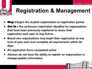 Registration & Management May 1  begins the student organization re-registration period Oct 15  is the continuous registration deadline for organizations that have been previously registered to renew their registration each year to stay Active. Brand new organizations may begin their registration at any time and must complete all requirements within 60 days. All registration completed online Advisors do not have the ability to register an organization or change/update information. 