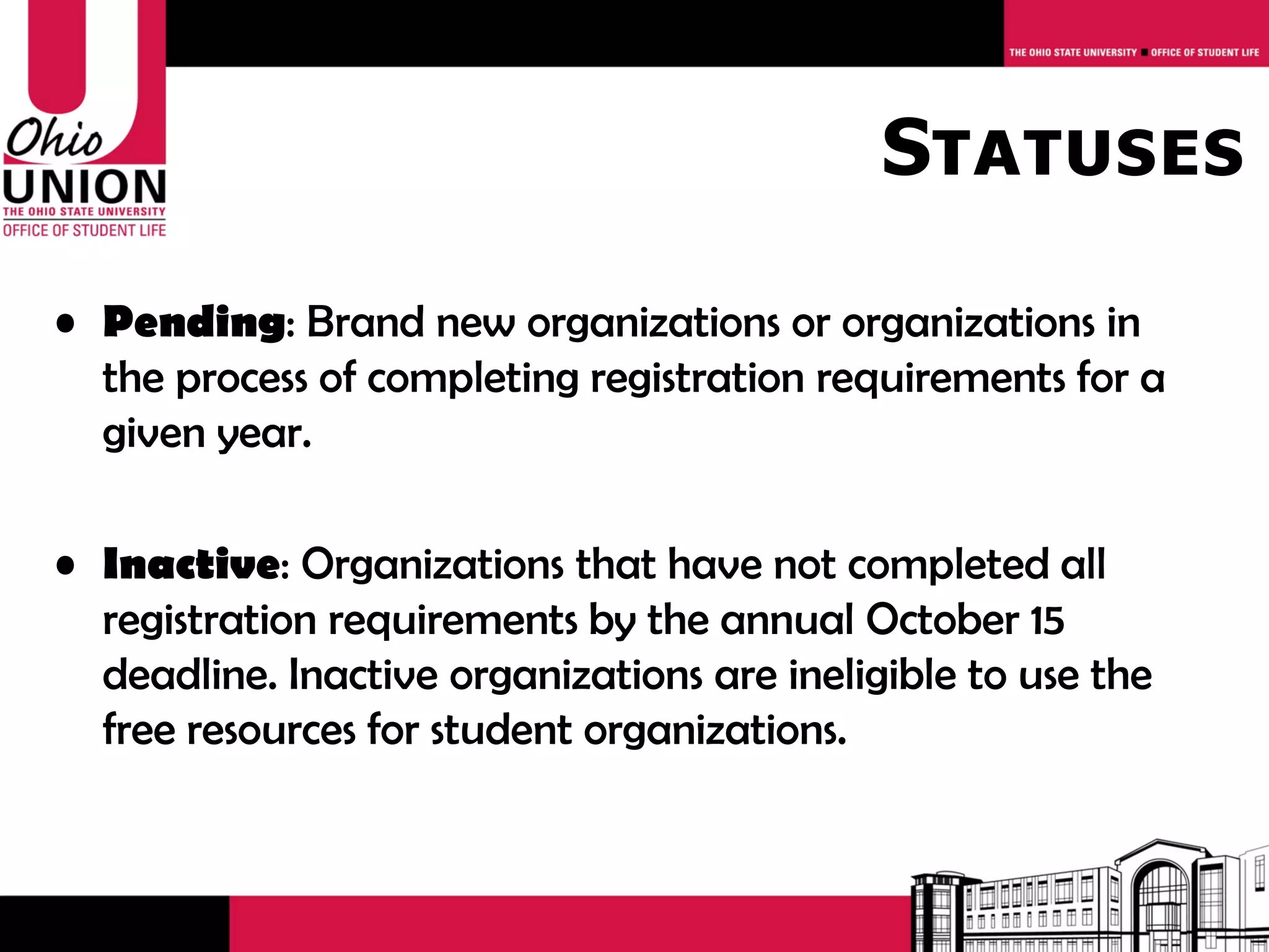 Statuses

• Pending: Brand new organizations or organizations in
  the process of completing registration requirements for a
  given year.

• Inactive: Organizations that have not completed all
  registration requirements by the annual April 30
  deadline. Inactive organizations are ineligible to use the
  free resources for student organizations.
 