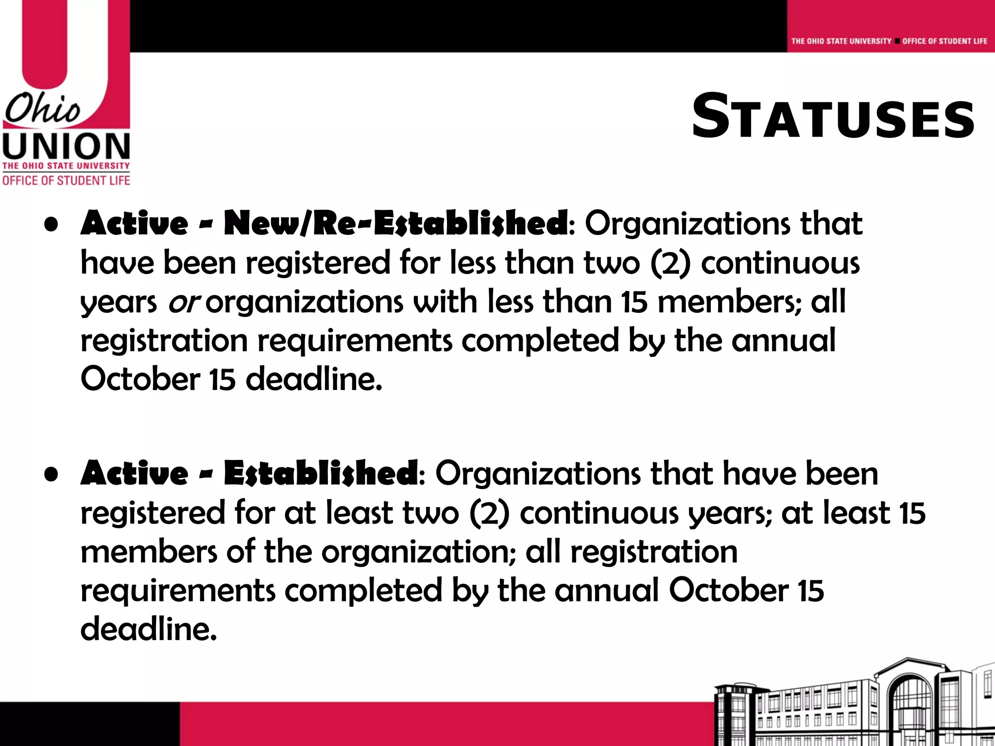 Statuses
• Active - New/Re-Established: Organizations that
  have been registered for less than two (2) continuous
  years or organizations with less than 15 members; all
  registration requirements completed by the annual April
  30 deadline.

• Active - Established: Organizations that have been
  registered for at least two (2) continuous years; at least 15
  members of the organization; all registration
  requirements completed by the annual April 30 deadline.
 
