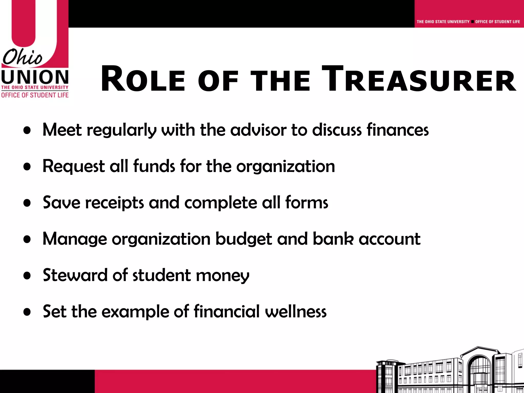 Role of the Treasurer
• Meet regularly with the advisor to discuss finances
• Request all funds for the organization
• Save receipts and complete all forms
• Manage organization budget and bank account
• Steward of student money
• Set the example of financial wellness
 