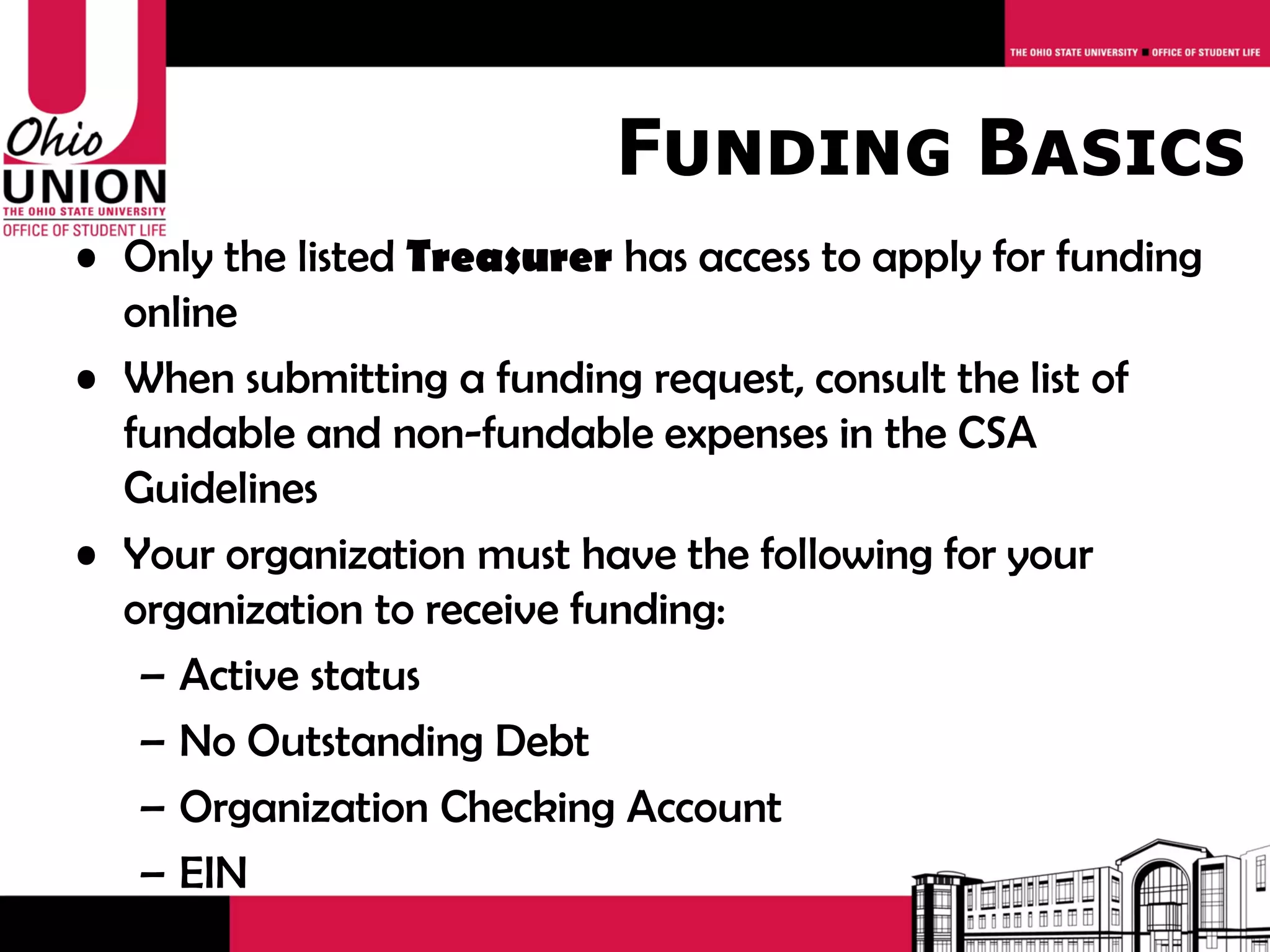 Funding Basics
• Only the listed Treasurer has access to apply for funding
  online
• When submitting a funding request, consult the list of
  fundable and non-fundable expenses in the CSA
  Guidelines
• Your organization must have the following for your
  organization to receive funding:
   – Active status
   – No Outstanding Debt
   – Organization Checking Account
   – EIN
 