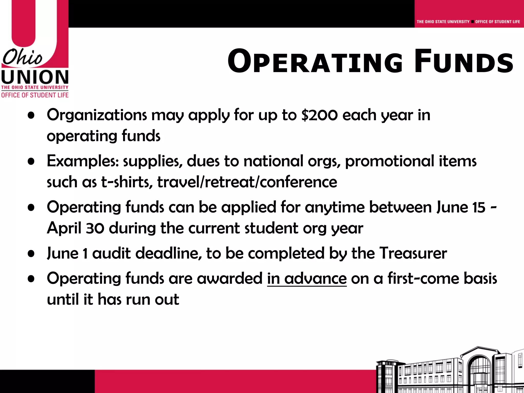 Operating Funds
• Organizations may apply for up to $200 each year in
  operating funds
• Examples: supplies, dues to national orgs, promotional items
  such as t-shirts, travel/retreat/conference
• Operating funds can be applied for anytime between July 1 -
  April 1 during the current student org year
• May 1 audit deadline, to be completed by the Treasurer
• Operating funds are awarded in advance on a first-come basis
  until it has run out
 