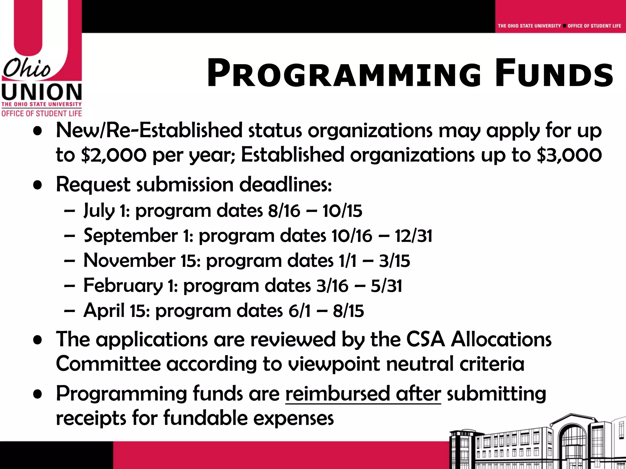 Programming Funds
• New/Re-Established status organizations may apply for up
  to $2,000 per year; Established organizations up to $3,000
• Request submission deadlines:
   –   July 1: program dates 8/16 – 10/15
   –   September 1: program dates 10/16 – 12/31
   –   November 15: program dates 1/1 – 3/15
   –   February 1: program dates 3/16 – 5/31
   –   April 15: program dates 6/1 – 8/15
• The applications are reviewed by the CSA Allocations
  Committee according to viewpoint neutral criteria
• Programming funds are reimbursed after submitting
  receipts for fundable expenses
 