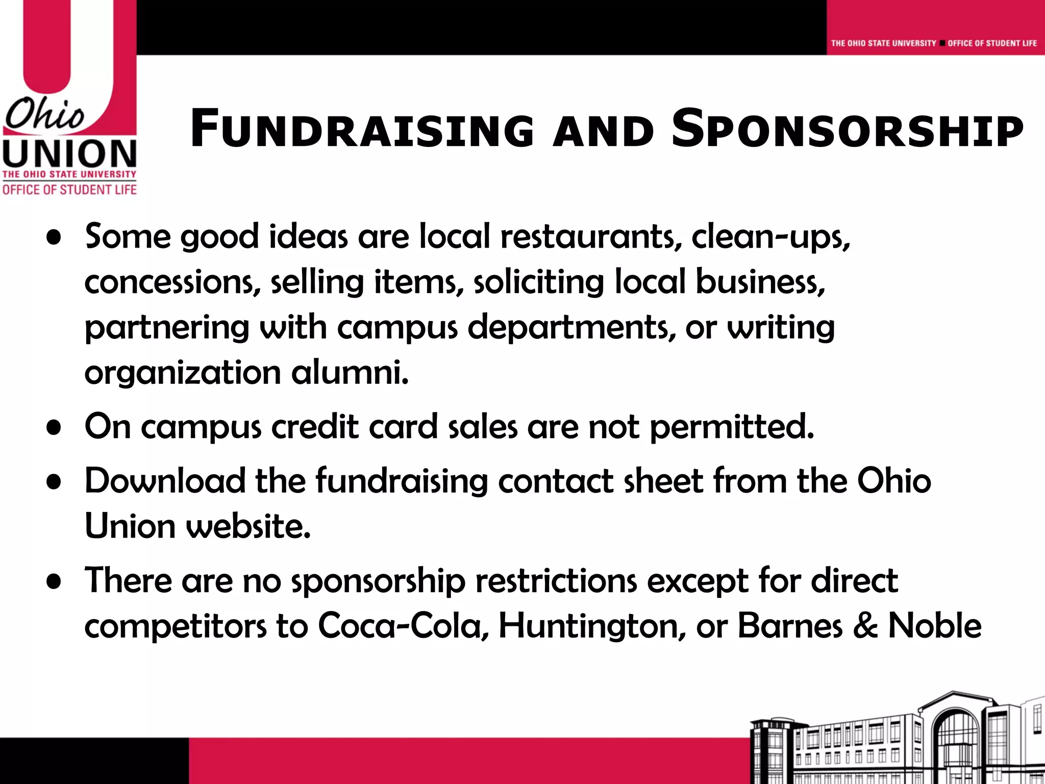 Fundraising and Sponsorship
• Some good ideas are local restaurants, clean-ups,
  concessions, selling items, soliciting local business,
  partnering with campus departments, or writing
  organization alumni.
• On campus credit card sales are not permitted.
• Download the fundraising contact sheet from the Ohio
  Union website.
• There are no sponsorship restrictions except for direct
  competitors to Coca-Cola, Huntington, or Barnes & Noble
 