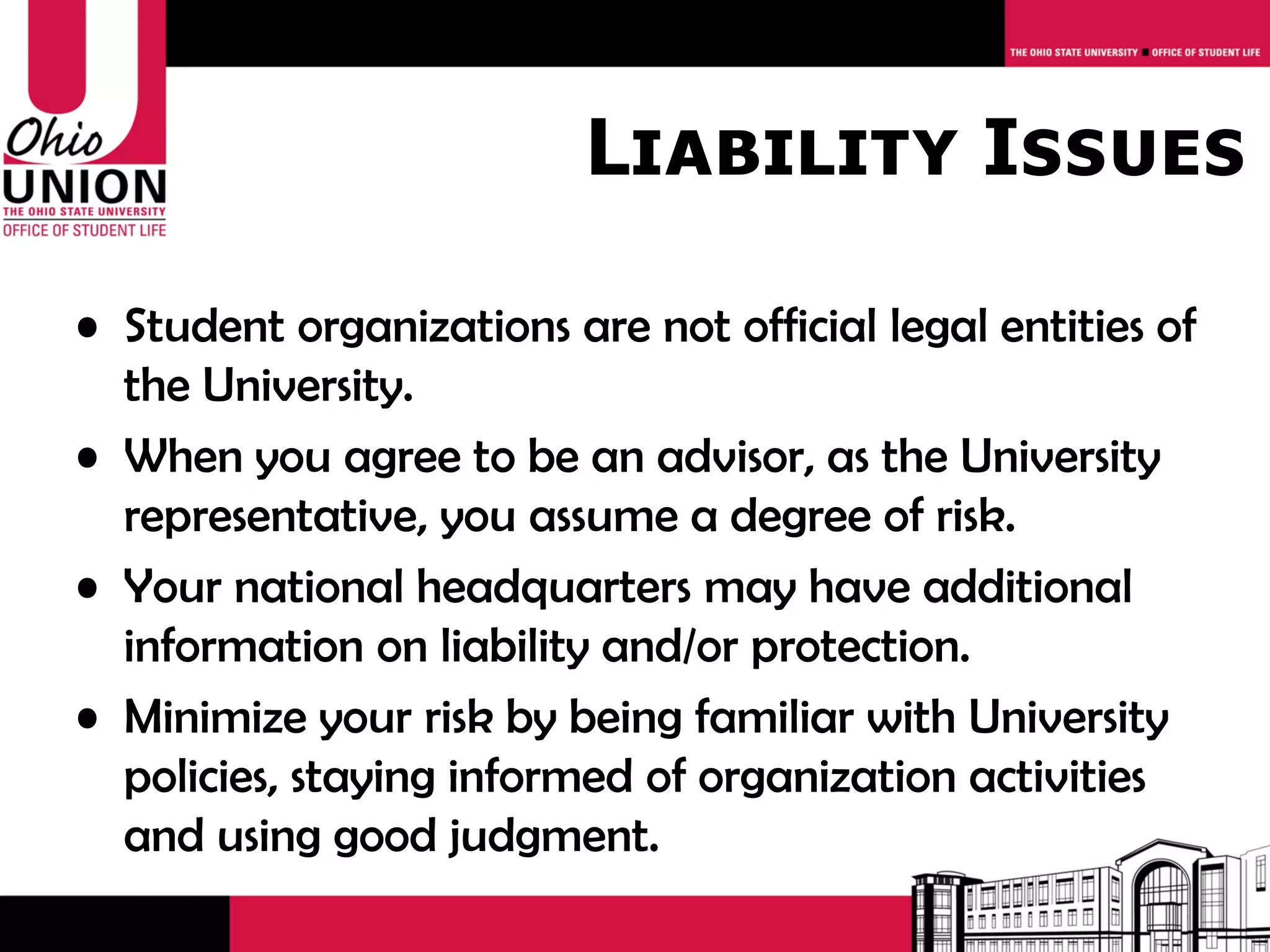 Liability Issues

• Student organizations are not official legal entities of
  the University.
• When you agree to be an advisor, as the University
  representative, you assume a degree of risk.
• Your national headquarters may have additional
  information on liability and/or protection.
• Minimize your risk by being familiar with University
  policies, staying informed of organization activities
  and using good judgment.
 