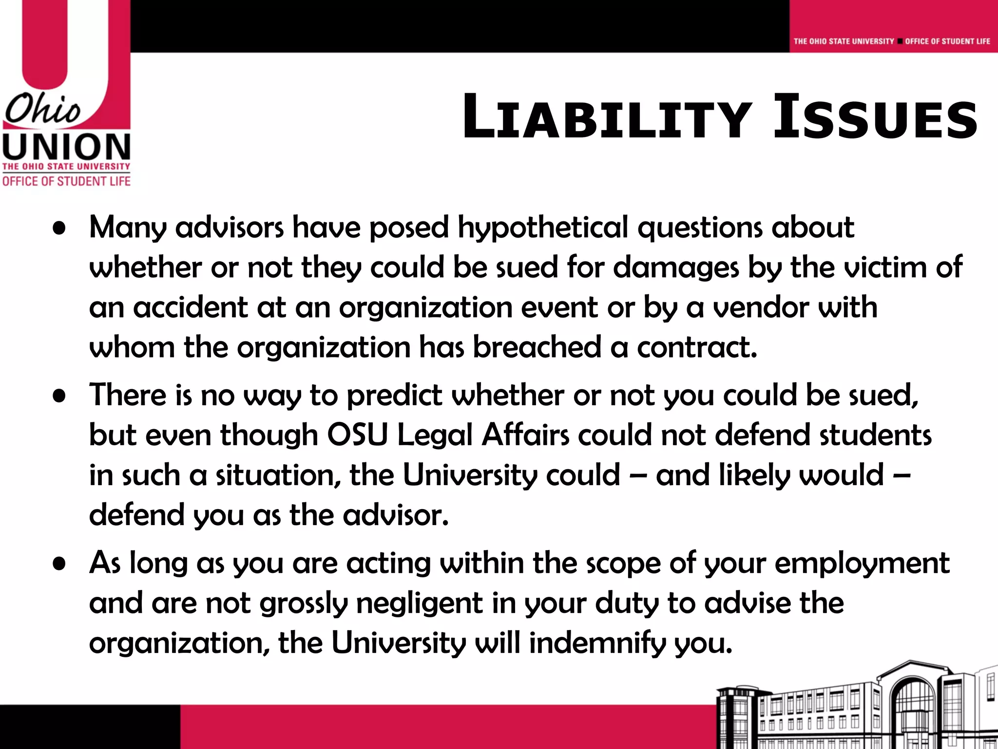 Liability Issues
• Many advisors have posed hypothetical questions about
  whether or not they could be sued for damages by the victim of
  an accident at an organization event or by a vendor with
  whom the organization has breached a contract.
• There is no way to predict whether or not you could be sued,
  but even though OSU Legal Affairs could not defend students
  in such a situation, the University could – and likely would –
  defend you as the advisor.
• As long as you are acting within the scope of your employment
  and are not grossly negligent in your duty to advise the
  organization, the University will indemnify you.
 