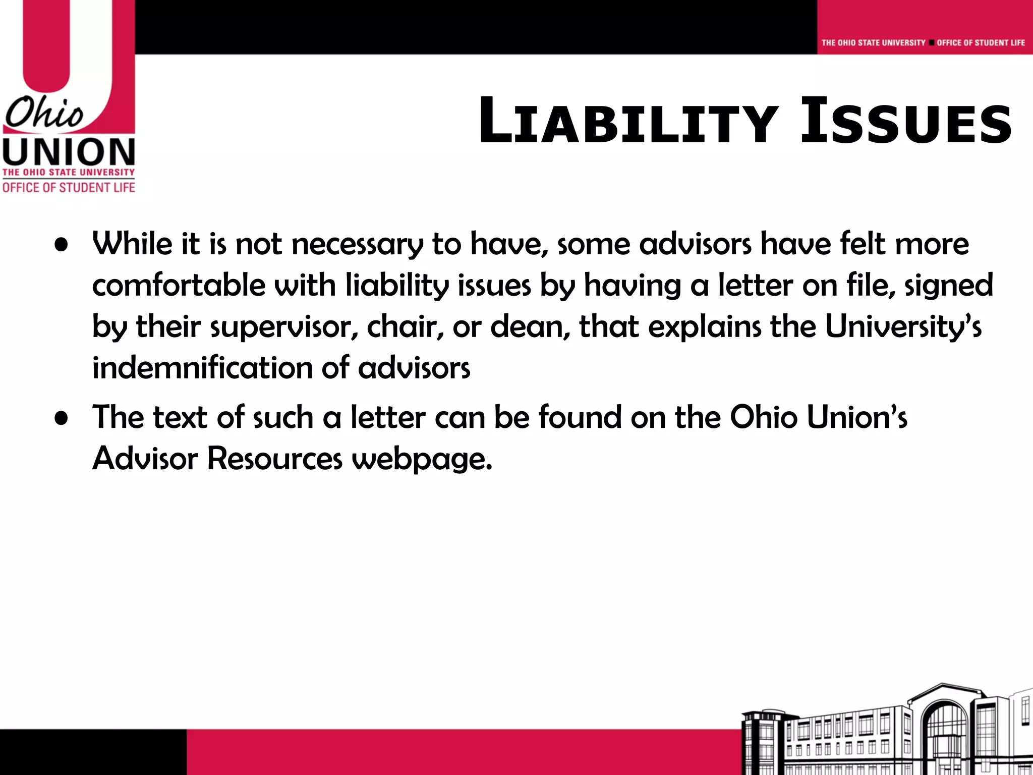 Liability Issues
• While it is not necessary to have, some advisors have felt more
  comfortable with liability issues by having a letter on file, signed
  by their supervisor, chair, or dean, that explains the University’s
  indemnification of advisors
• The text of such a letter can be found on the Ohio Union’s
  Advisor Resources webpage.
 