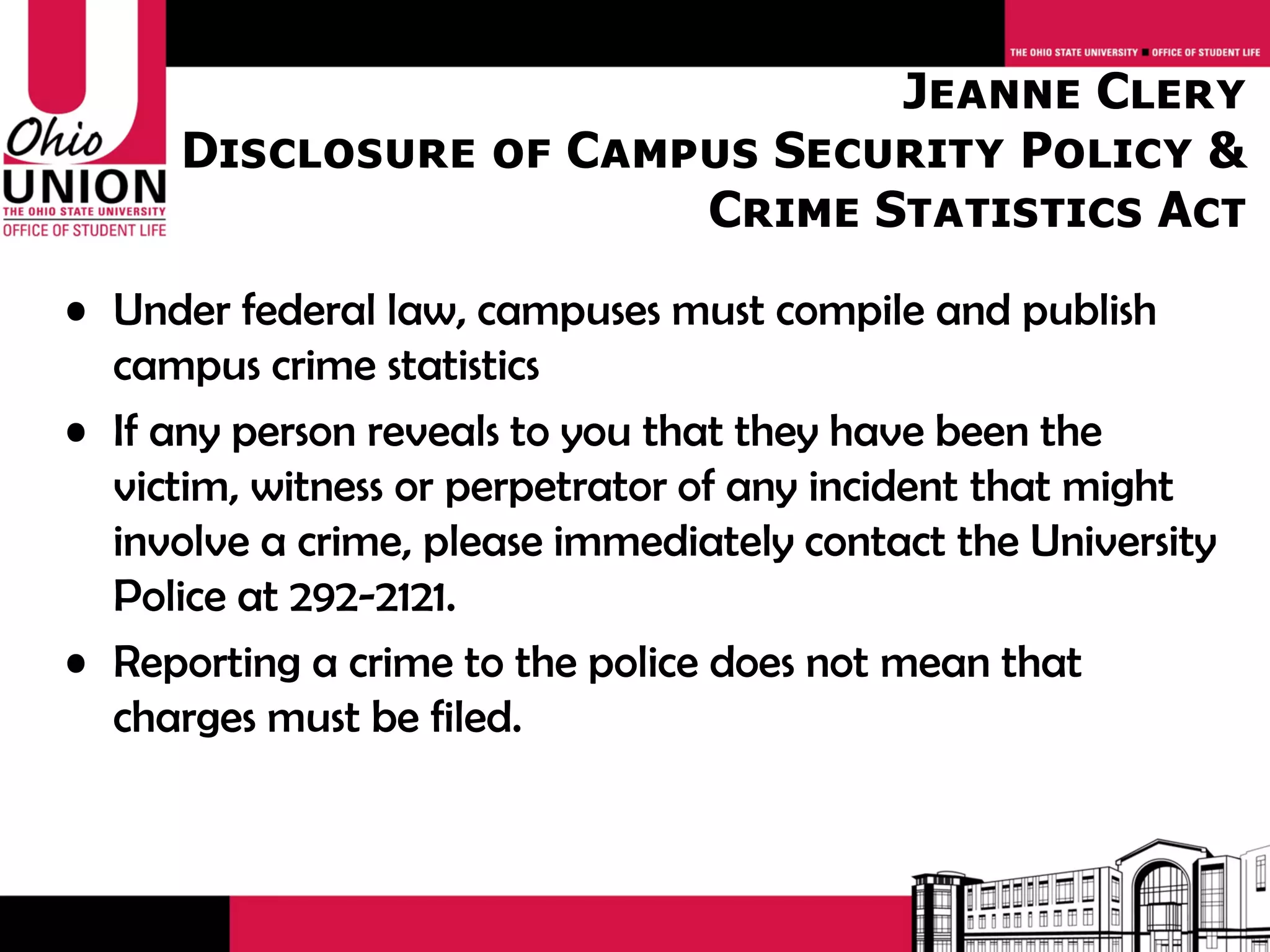Jeanne Clery
      Disclosure of Campus Security Policy &
                        Crime Statistics Act
• Under federal law, campuses must compile and publish
  campus crime statistics
• If any person reveals to you that they have been the
  victim, witness or perpetrator of any incident that might
  involve a crime, please immediately contact the University
  Police at 292-2121.
• Reporting a crime to the police does not mean that
  charges must be filed.
 