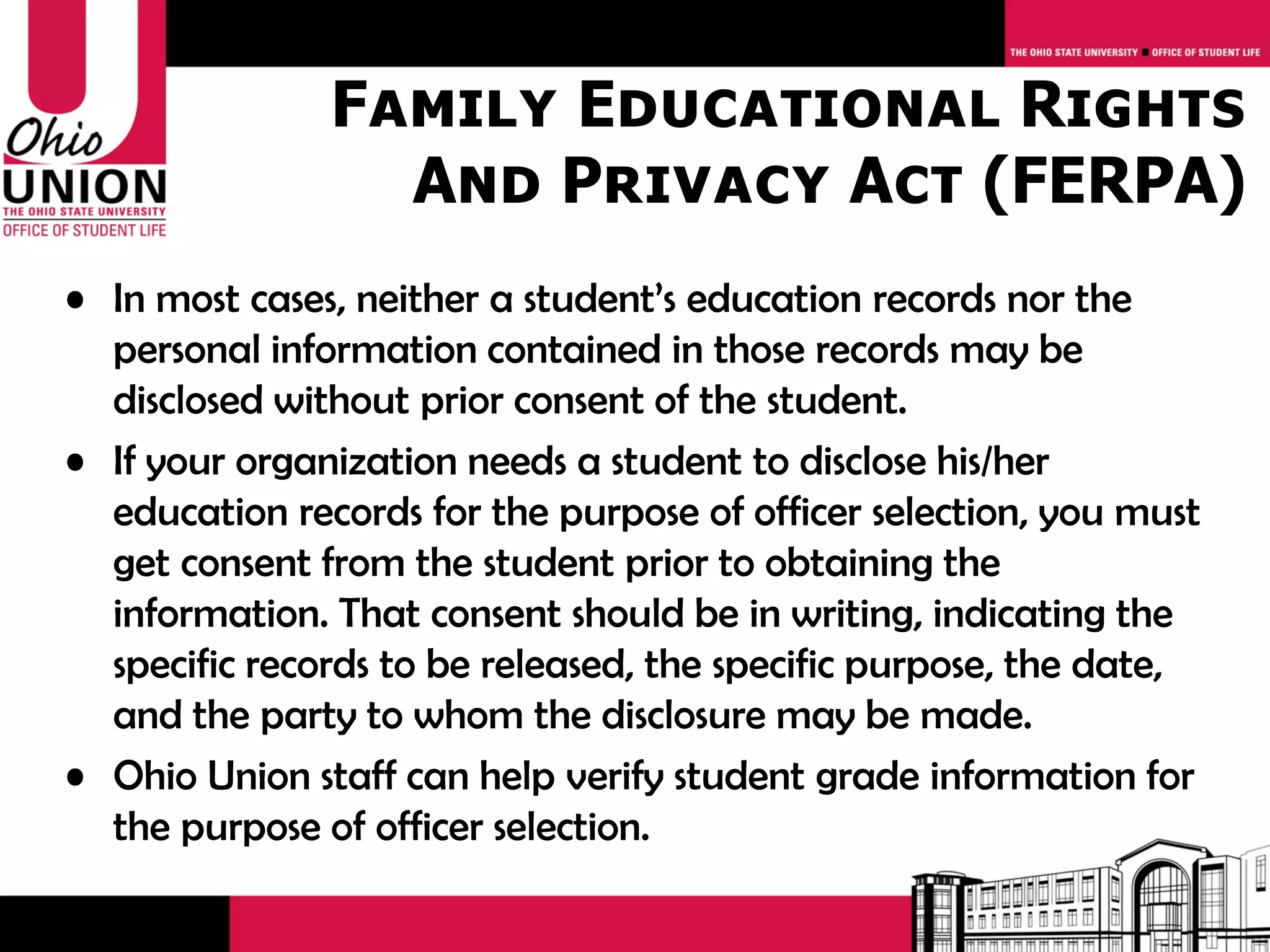 Family Educational Rights
                 And Privacy Act (FERPA)
• In most cases, neither a student’s education records nor the
  personal information contained in those records may be
  disclosed without prior consent of the student.
• If your organization needs a student to disclose his/her
  education records for the purpose of officer selection, you must
  get consent from the student prior to obtaining the
  information. That consent should be in writing, indicating the
  specific records to be released, the specific purpose, the date,
  and the party to whom the disclosure may be made.
• Ohio Union staff can help verify student grade information for
  the purpose of officer selection.
 