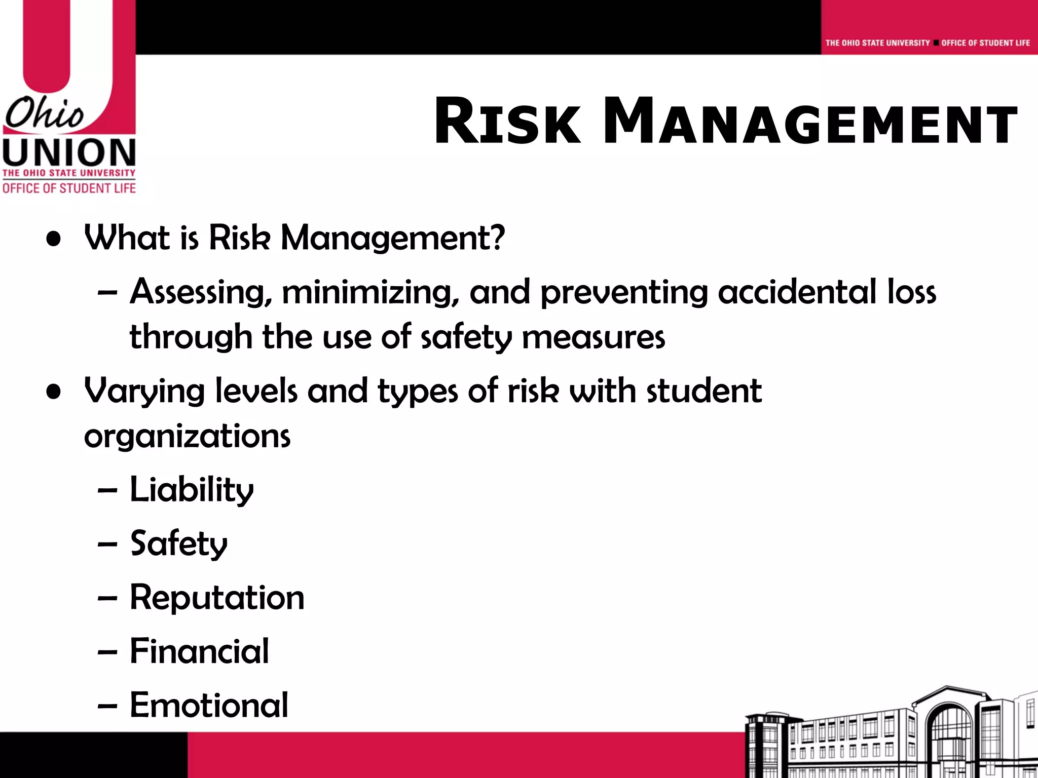 Risk Management
• What is Risk Management?
   – Assessing, minimizing, and preventing accidental loss
     through the use of safety measures
• Varying levels and types of risk with student
  organizations
   – Liability
   – Safety
   – Reputation
   – Financial
   – Emotional
 