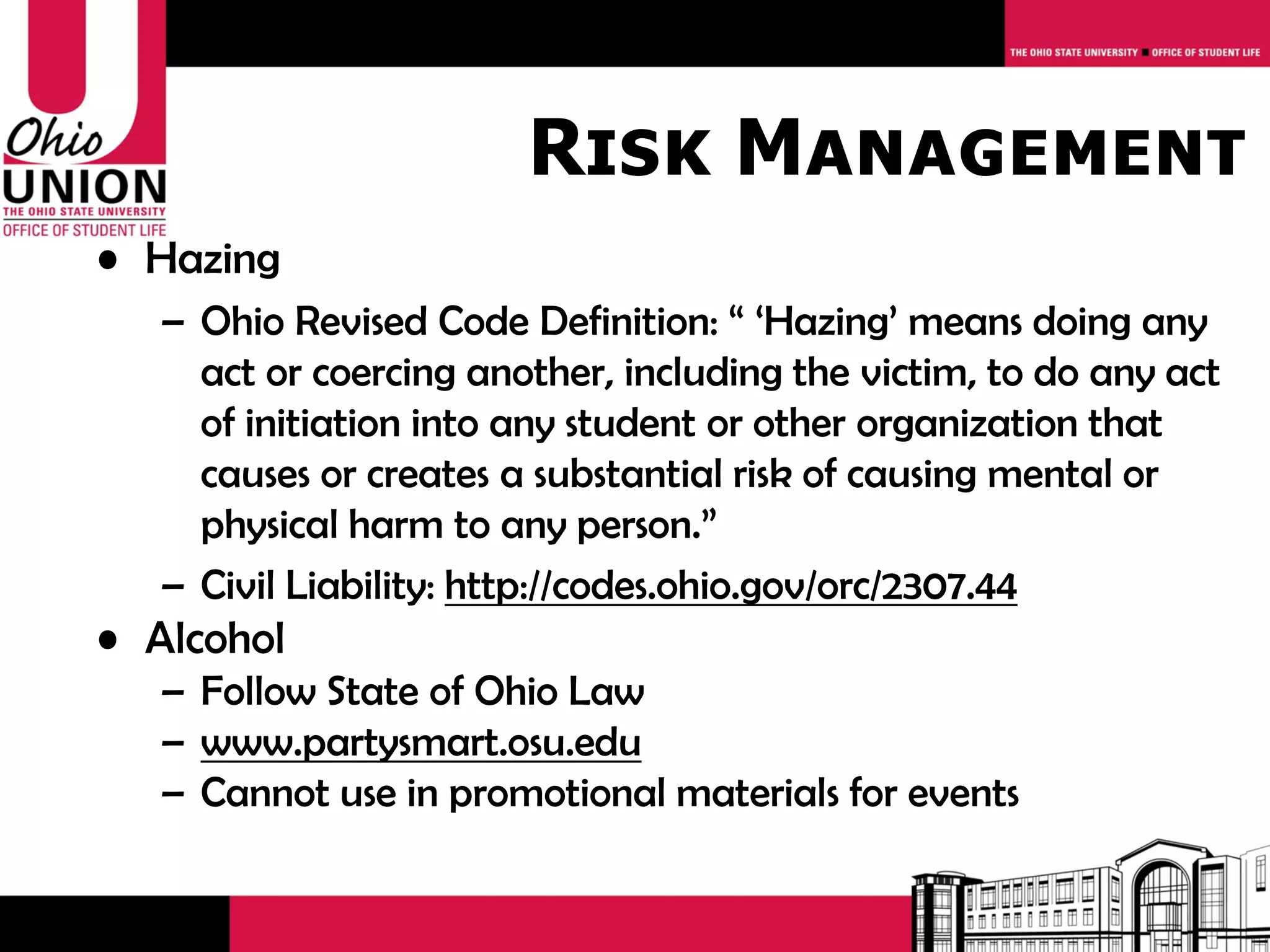 Risk Management
• Hazing
   – Ohio Revised Code Definition: “ ‘Hazing’ means doing any
     act or coercing another, including the victim, to do any act
     of initiation into any student or other organization that
     causes or creates a substantial risk of causing mental or
     physical harm to any person.”
   – Civil Liability: http://codes.ohio.gov/orc/2307.44
• Alcohol
   – Follow State of Ohio Law
   – www.partysmart.osu.edu
   – Cannot use in promotional materials for events
 