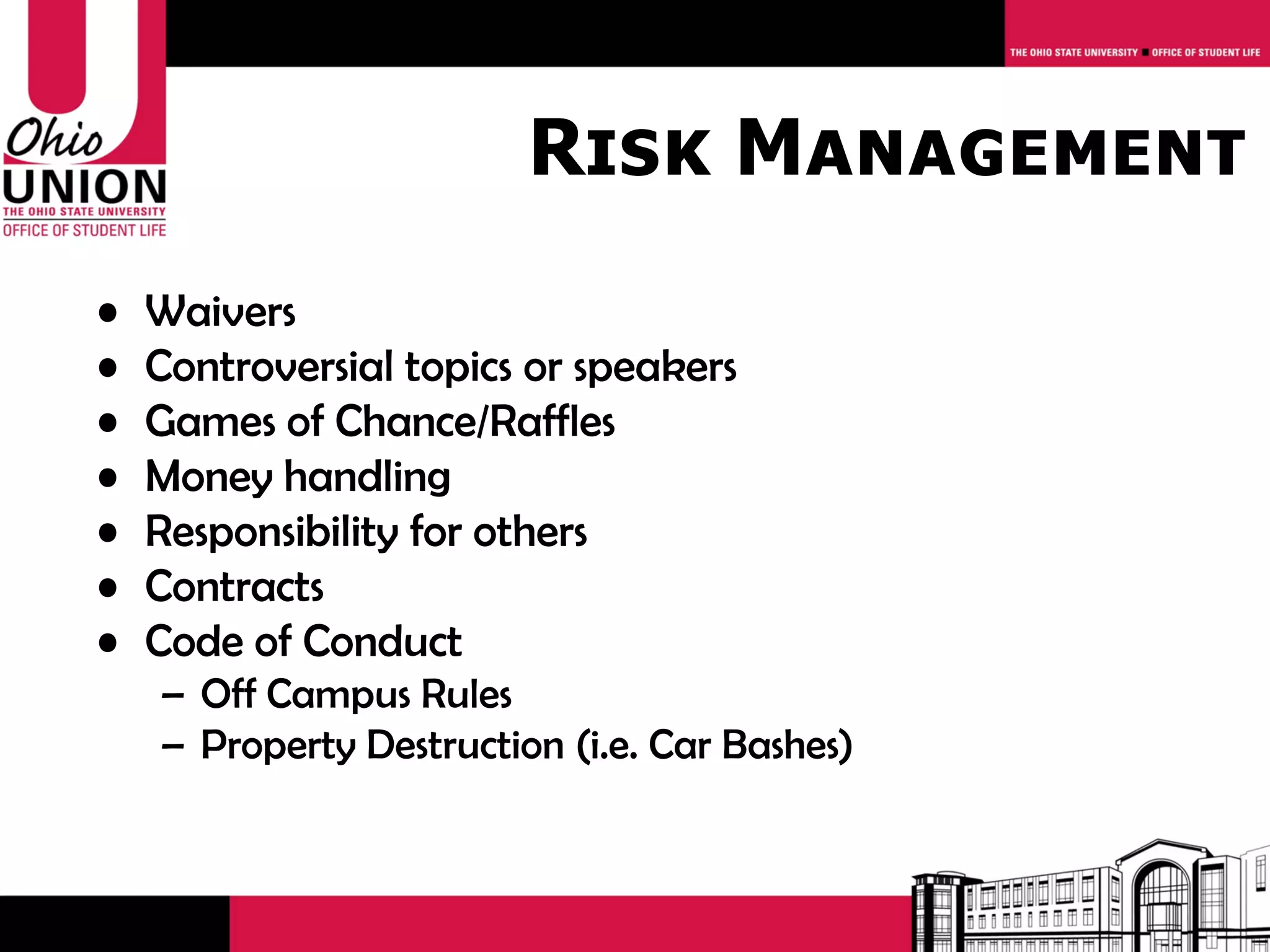 Risk Management
•   Waivers
•   Controversial topics or speakers
•   Games of Chance/Raffles
•   Money handling
•   Responsibility for others
•   Contracts
•   Code of Conduct
    – Off Campus Rules
    – Property Destruction (i.e. Car Bashes)
 