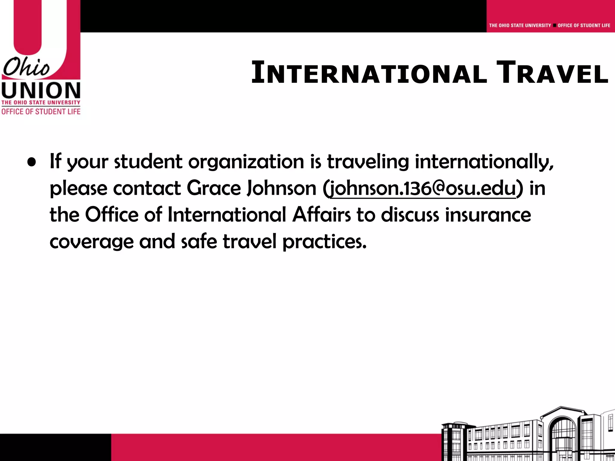 International Travel

• If your student organization is traveling internationally,
  please contact Grace Johnson (johnson.136@osu.edu) in
  the Office of International Affairs to discuss insurance
  coverage and safe travel practices.
 