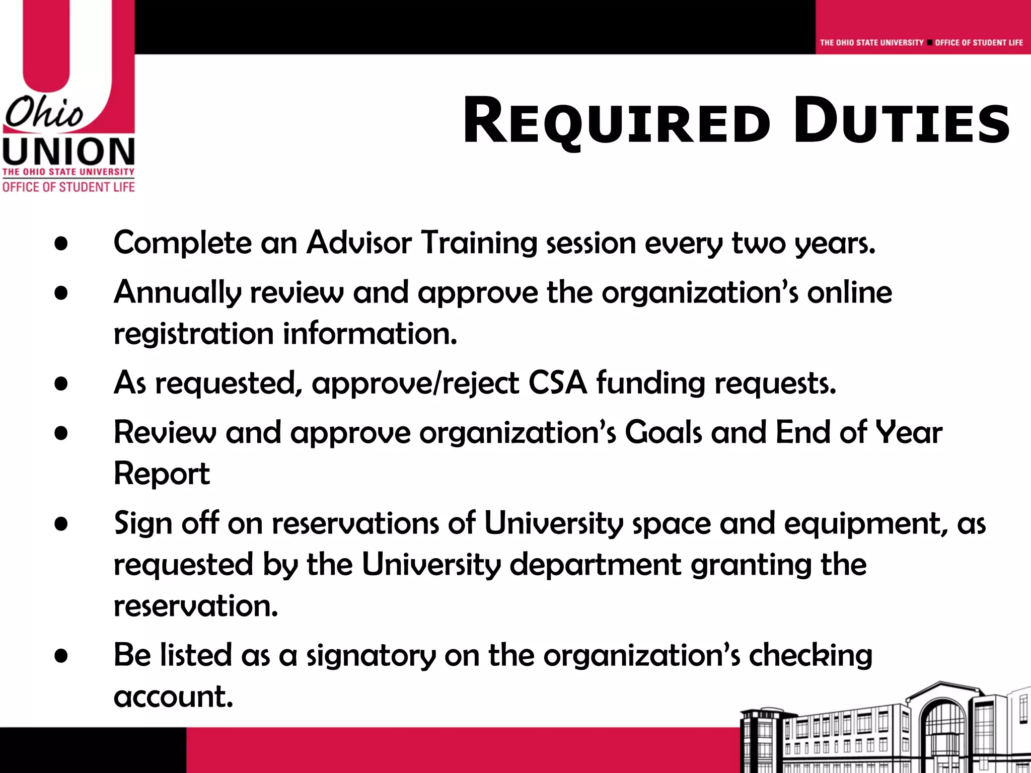 Required Duties
•   Complete an Advisor Training session every two years.
•   Annually review and approve the organization’s online
    registration information.
•   As requested, approve/reject CSA funding requests.
•   Review and approve organization’s Goals and End of Year
    Report
•   Sign off on reservations of University space and equipment, as
    requested by the University department granting the
    reservation.
•   Be listed as a signatory on the organization’s checking
    account.
 