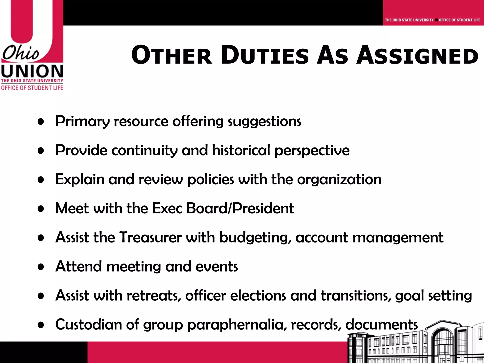Other Duties As Assigned

• Primary resource offering suggestions
• Provide continuity and historical perspective
• Explain and review policies with the organization
• Meet with the Exec Board/President
• Assist the Treasurer with budgeting, account management
• Attend meeting and events
• Assist with retreats, officer elections and transitions, goal setting
• Custodian of group paraphernalia, records, documents
 