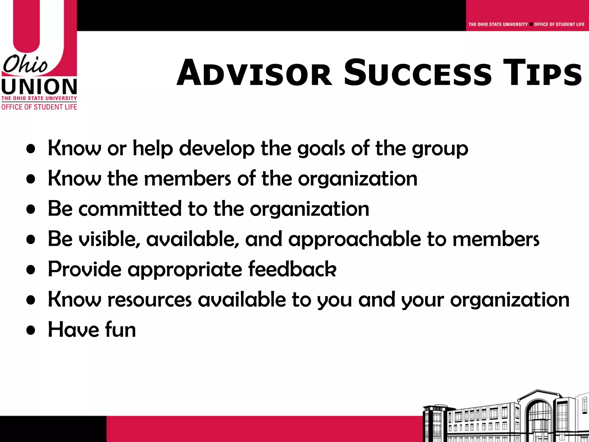 Advisor Success Tips
•   Know or help develop the goals of the group
•   Know the members of the organization
•   Be committed to the organization
•   Be visible, available, and approachable to members
•   Provide appropriate feedback
•   Know resources available to you and your organization
•   Have fun
 