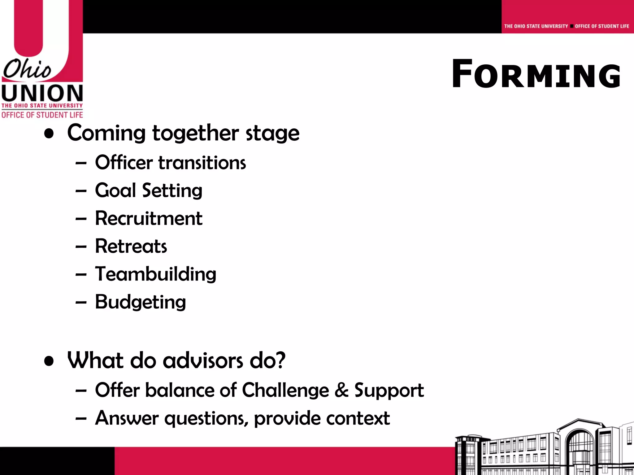 Forming
• Coming together stage
  –   Officer transitions
  –   Goal Setting
  –   Recruitment
  –   Retreats
  –   Teambuilding
  –   Budgeting

• What do advisors do?
  – Offer balance of Challenge & Support
  – Answer questions, provide context
 