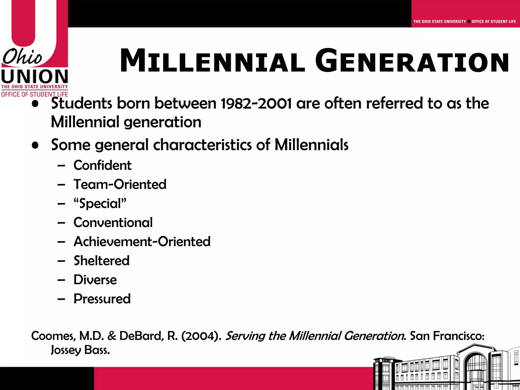 Millennial Generation
• Students born between 1982-2001 are often referred to as the
  Millennial generation
• Some general characteristics of Millennials
    –   Confident
    –   Team-Oriented
    –   “Special”
    –   Conventional
    –   Achievement-Oriented
    –   Sheltered
    –   Diverse
    –   Pressured

Coomes, M.D. & DeBard, R. (2004). Serving the Millennial Generation. San Francisco:
   Jossey Bass.
 