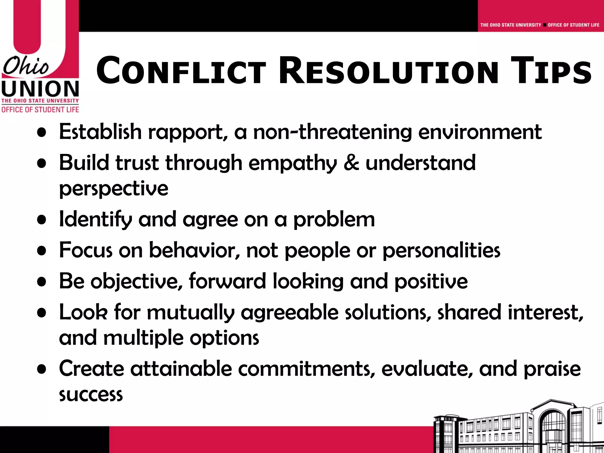 Conflict Resolution Tips
• Establish rapport, a non-threatening environment
• Build trust through empathy & understand
  perspective
• Identify and agree on a problem
• Focus on behavior, not people or personalities
• Be objective, forward looking and positive
• Look for mutually agreeable solutions, shared interest,
  and multiple options
• Create attainable commitments, evaluate, and praise
  success
 