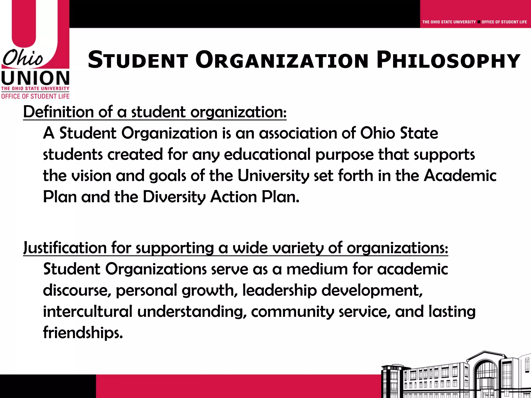 Student Organization Philosophy

Definition of a student organization:
  A Student Organization is an association of Ohio State
  students created for any educational purpose that supports
  the vision and goals of the University set forth in the Academic
  Plan and the Diversity Action Plan.

Justification for supporting a wide variety of organizations:
   Student Organizations serve as a medium for academic
   discourse, personal growth, leadership development,
   intercultural understanding, community service, and lasting
   friendships.
 