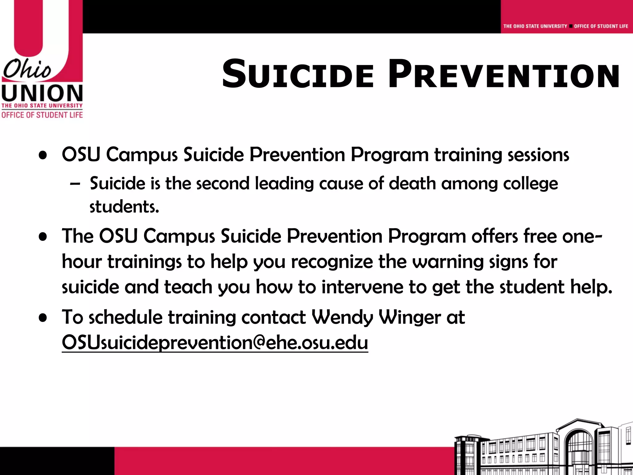 Suicide Prevention
• OSU Campus Suicide Prevention Program training sessions
   – Suicide is the second leading cause of death among college
     students.
• The OSU Campus Suicide Prevention Program offers free one-
  hour trainings to help you recognize the warning signs for
  suicide and teach you how to intervene to get the student help.
• To schedule training contact Wendy Winger at
  OSUsuicideprevention@ehe.osu.edu
 