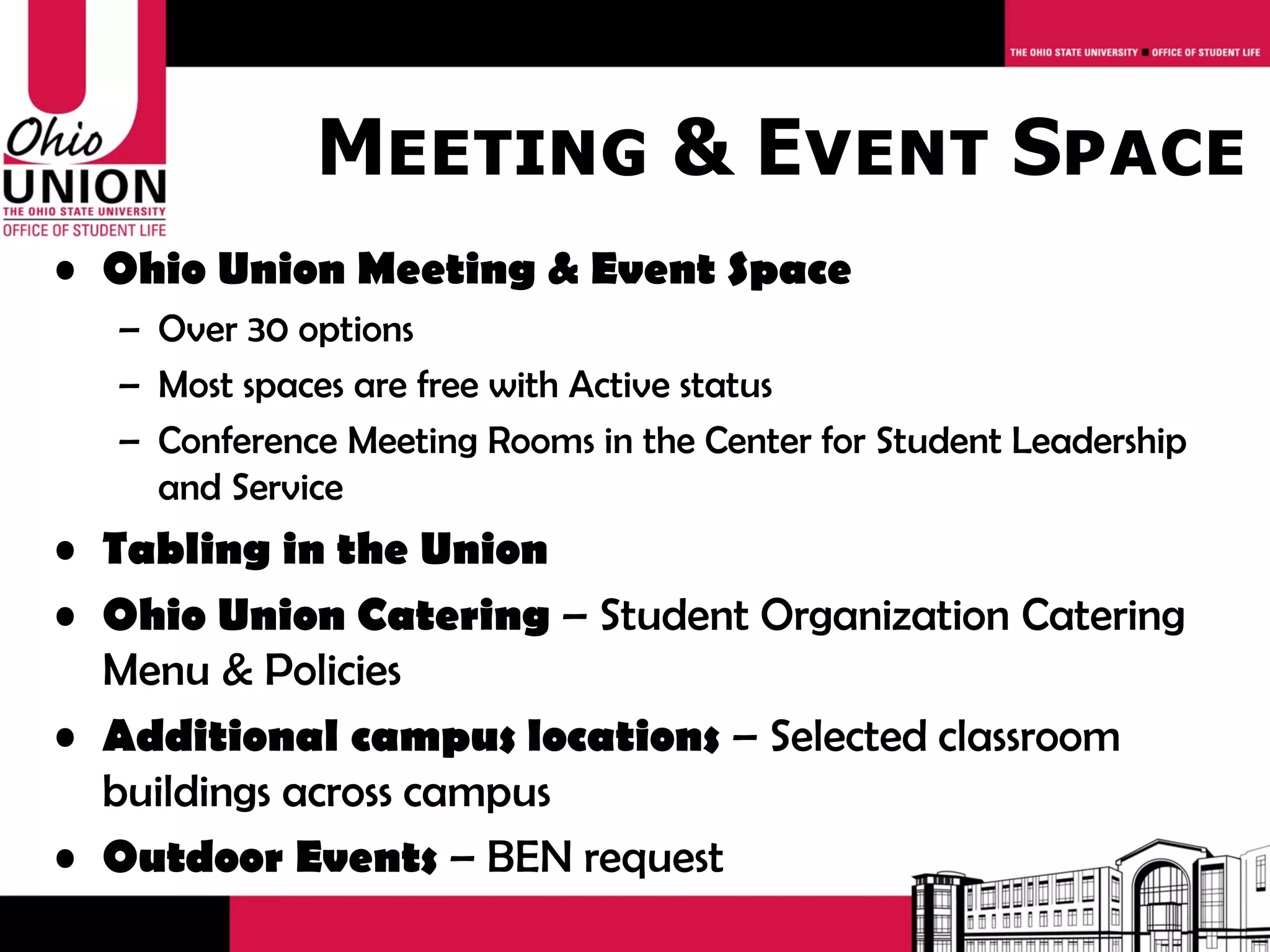 Meeting & Event Space
• Ohio Union Meeting & Event Space
  – Over 30 options
  – Most spaces are free with Active status
  – Conference Meeting Rooms in the Center for Student Leadership
    and Service
• Tabling in the Union
• Ohio Union Catering – Student Organization Catering
  Menu & Policies
• Additional campus locations – Selected classroom
  buildings across campus
• Outdoor Events – BEN request
 