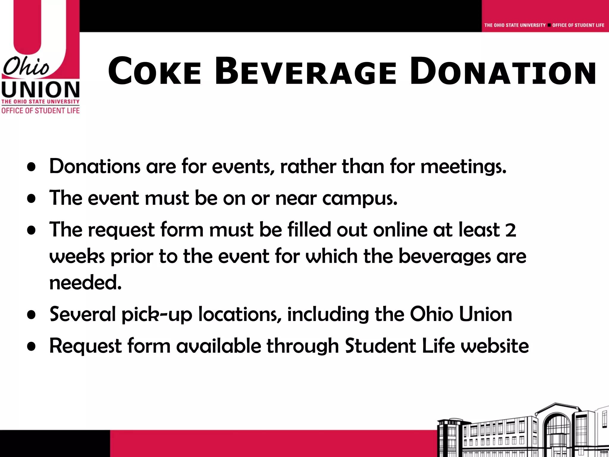 Coke Beverage Donation

• Donations are for events, rather than for meetings.
• The event must be on or near campus.
• The request form must be filled out online at least 2
  weeks prior to the event for which the beverages are
  needed.
• Several pick-up locations, including the Ohio Union
• Request form available through Student Life website
 