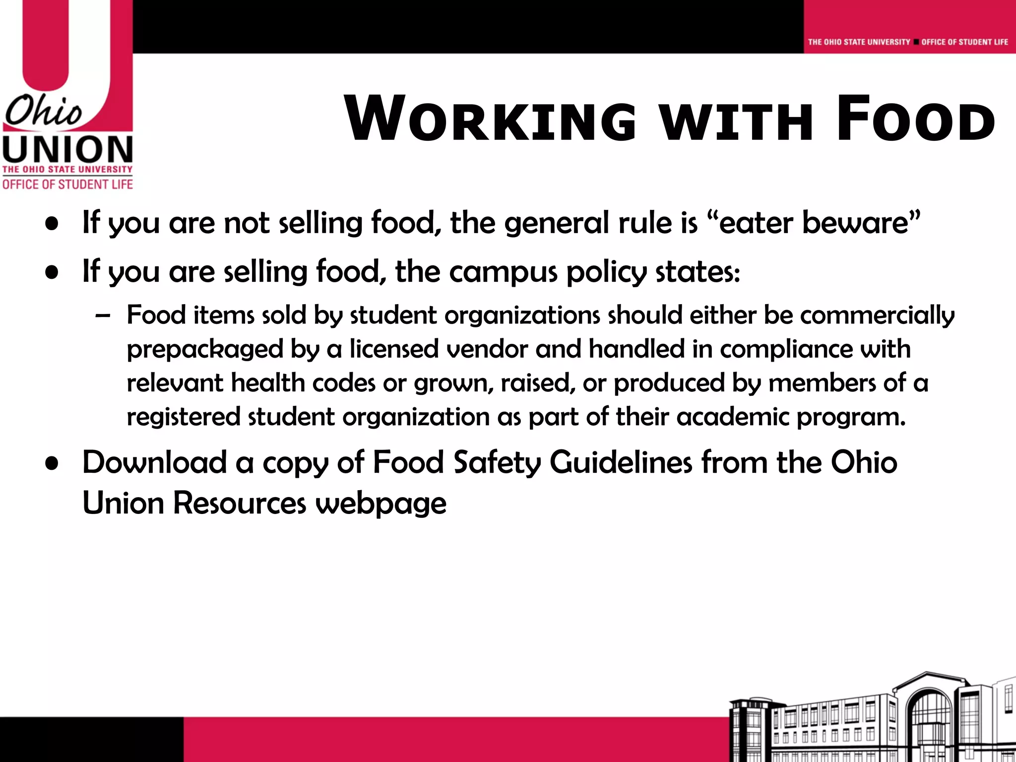 Working with Food
• If you are not selling food, the general rule is “eater beware”
• If you are selling food, the campus policy states:
   – Food items sold by student organizations should either be commercially
     prepackaged by a licensed vendor and handled in compliance with
     relevant health codes or grown, raised, or produced by members of a
     registered student organization as part of their academic program.
• Download a copy of Food Safety Guidelines from the Ohio
  Union Resources webpage
 
