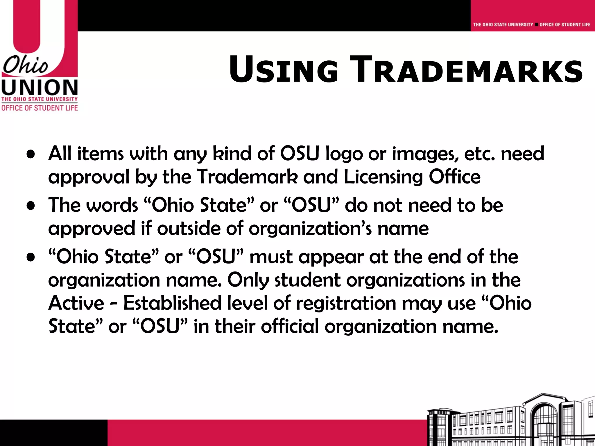 Using Trademarks

• All items with any kind of OSU logo or images, etc. need
  approval by the Trademark and Licensing Office
• The words “Ohio State” or “OSU” do not need to be
  approved if outside of organization’s name
• “Ohio State” or “OSU” must appear at the end of the
  organization name. Only student organizations in the
  Active - Established level of registration may use “Ohio
  State” or “OSU” in their official organization name.
 