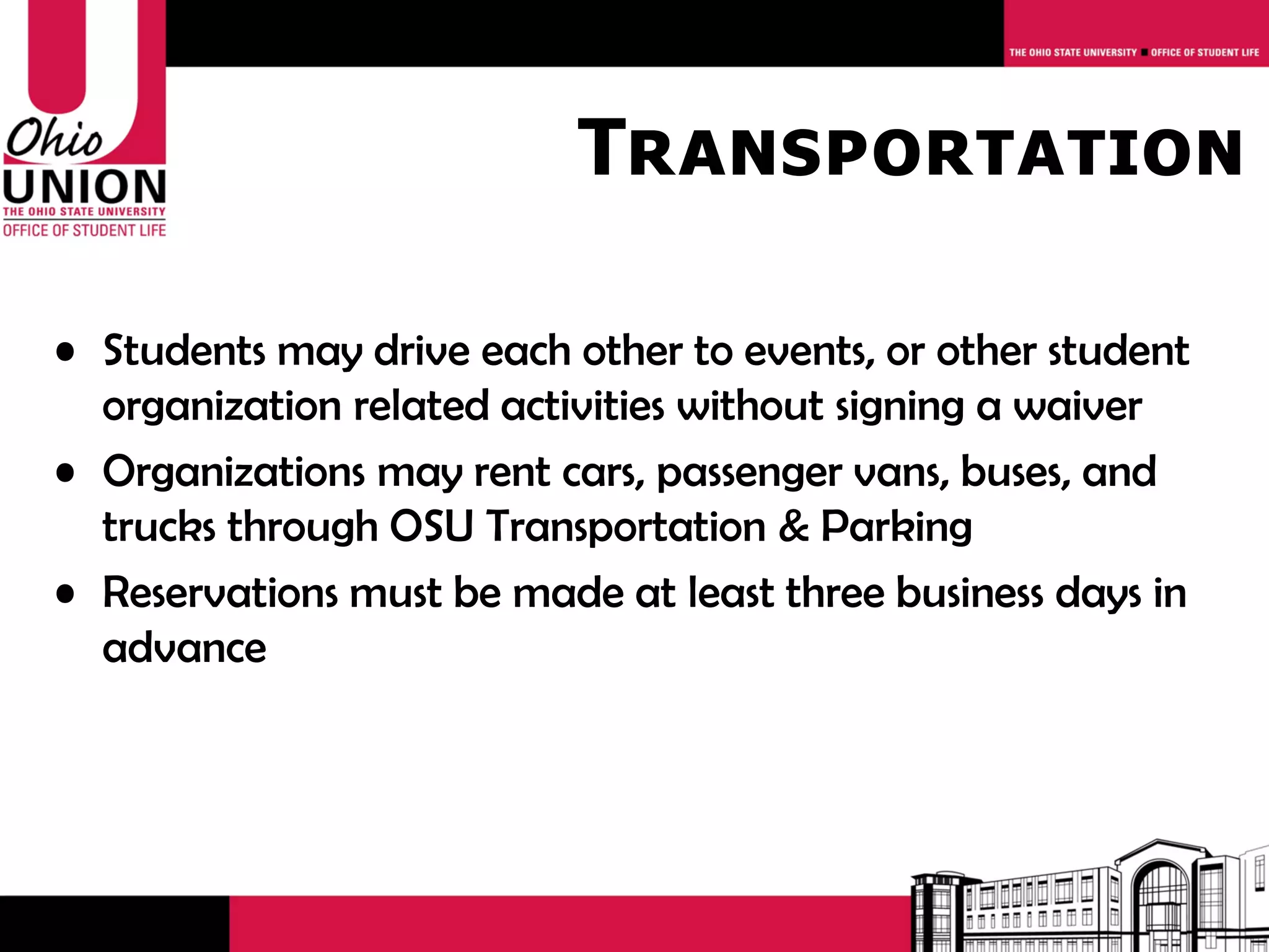 Transportation

• Students may drive each other to events, or other student
  organization related activities without signing a waiver
• Organizations may rent cars, passenger vans, buses, and
  trucks through OSU Transportation & Parking
• Reservations must be made at least three business days in
  advance
 