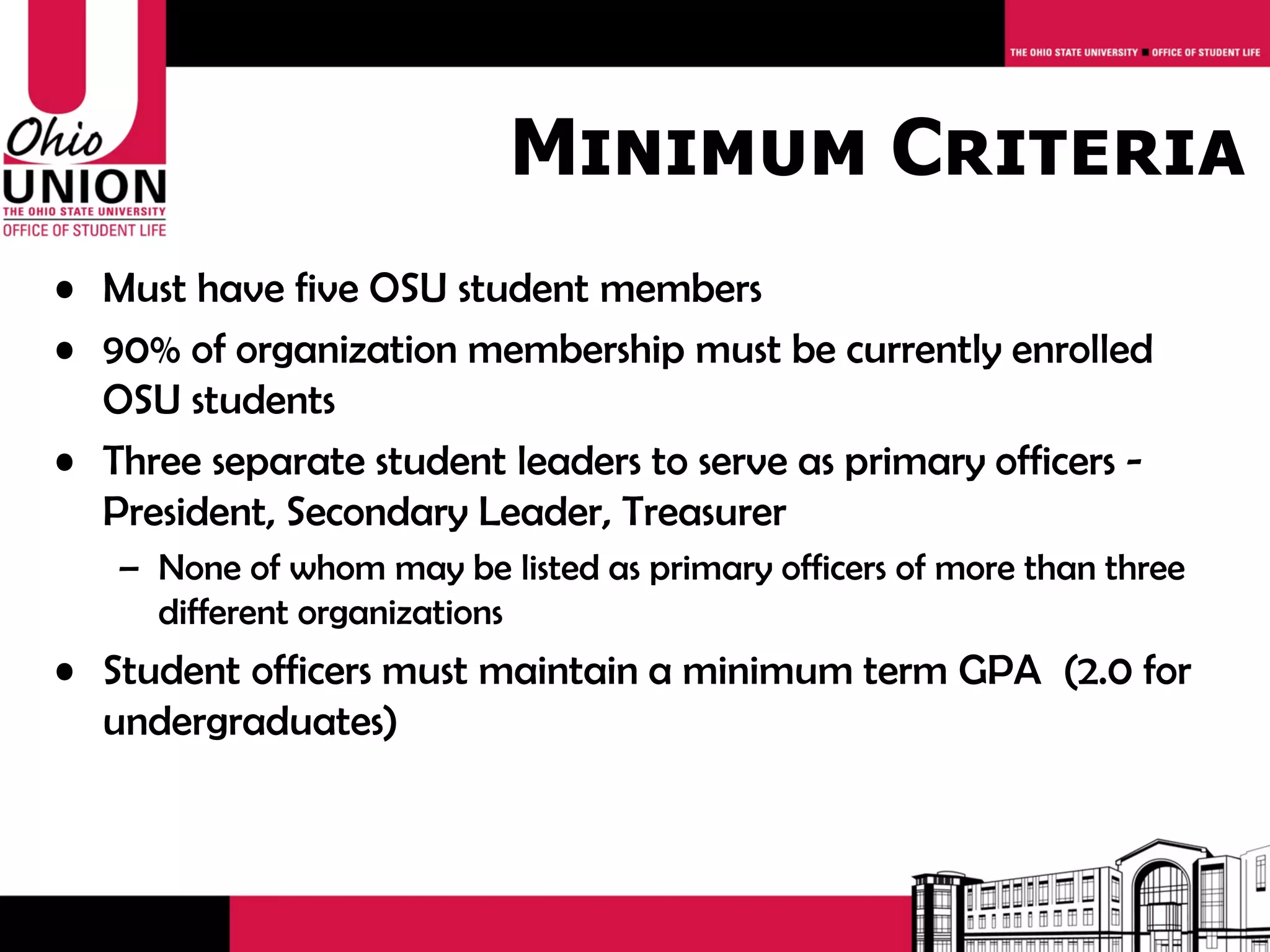 Minimum Criteria
• Must have five OSU student members
• 90% of organization membership must be currently enrolled
  OSU students
• Three separate student leaders to serve as primary officers -
  President, Secondary Leader, Treasurer
   – None of whom may be listed as primary officers of more than three
     different organizations
• Student officers must maintain a minimum term GPA (2.0 for
  undergraduates)
 