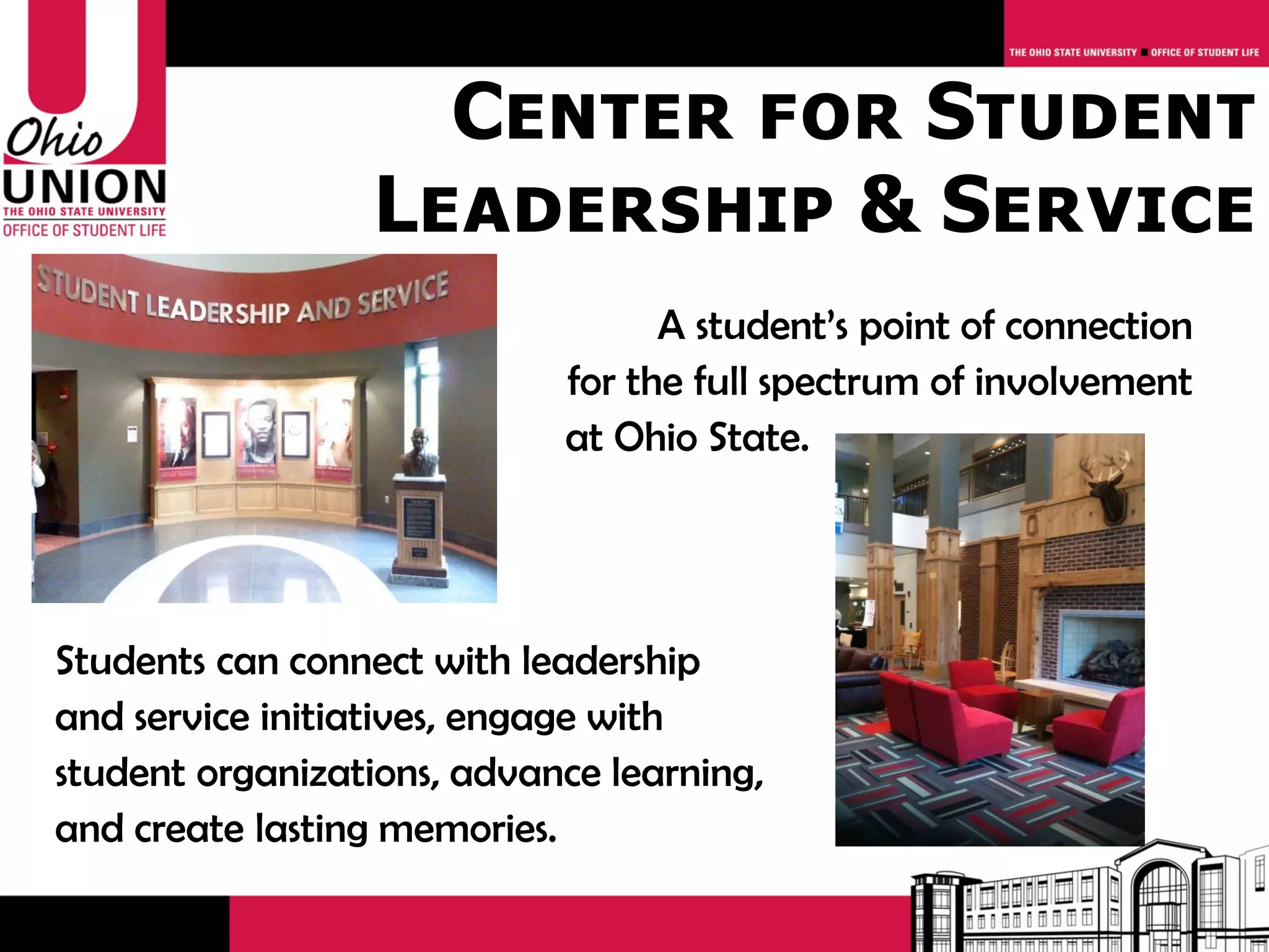 Center for Student
                 Leadership & Service
                                  A student’s point of connection
                            for the full spectrum of involvement
                            at Ohio State.




Students can connect with leadership
and service initiatives, engage with
student organizations, advance learning,
and create lasting memories.
 