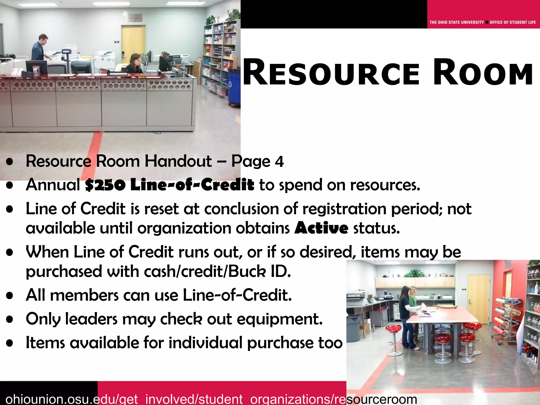 Resource Room

• Resource Room Handout – Page 4
• Annual $250 Line-of-Credit to spend on resources.
• Line of Credit is reset at conclusion of registration period; not
  available until organization obtains Active status.
• When Line of Credit runs out, or if so desired, items may be
  purchased with cash/credit/Buck ID.
• All members can use Line-of-Credit.
• Only leaders may check out equipment.
• Items available for individual purchase too


ohiounion.osu.edu/get_involved/student_organizations/resourceroom
 
