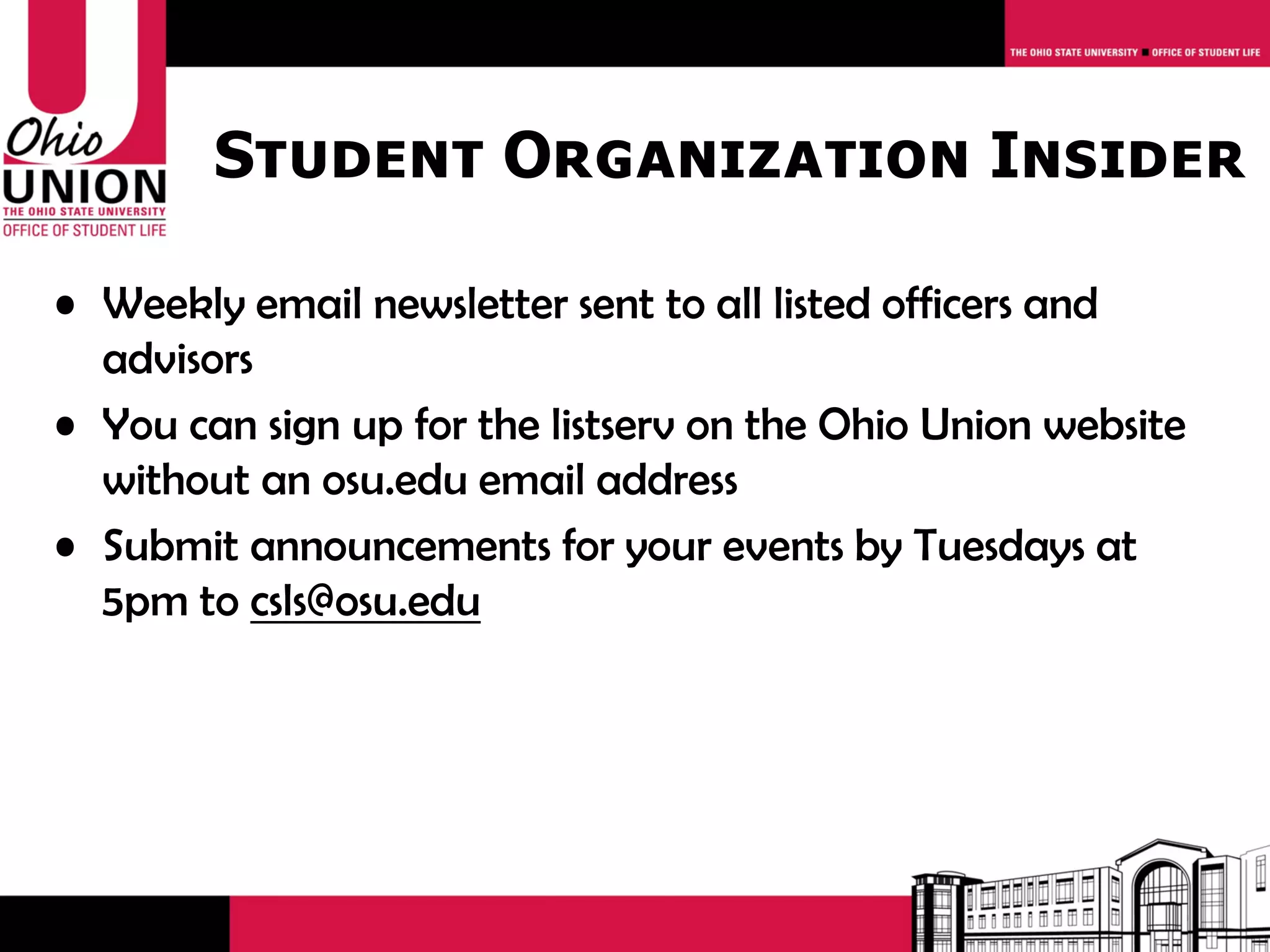 Student Organization Insider

• Weekly email newsletter sent to all listed officers and
  advisors
• You can sign up for the listserv on the Ohio Union website
  without an osu.edu email address
• Submit announcements for your events by Tuesdays at
  5pm to csls@osu.edu
 
