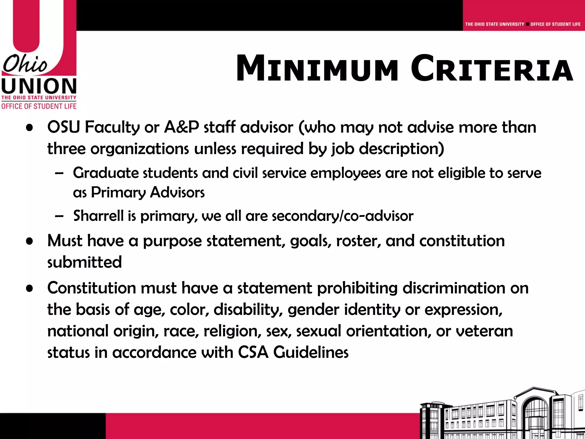 Minimum Criteria
• OSU Faculty or A&P staff advisor (who may not advise more than
  three organizations unless required by job description)
    – Graduate students and civil service employees are not eligible to serve
      as Primary Advisors
    – Sharrell is primary, we all are secondary/co-advisor
• Must have a purpose statement, goals, roster, and constitution
  submitted
• Constitution must have a statement prohibiting discrimination on
  the basis of age, color, disability, gender identity or expression,
  national origin, race, religion, sex, sexual orientation, or veteran
  status in accordance with CSA Guidelines
 