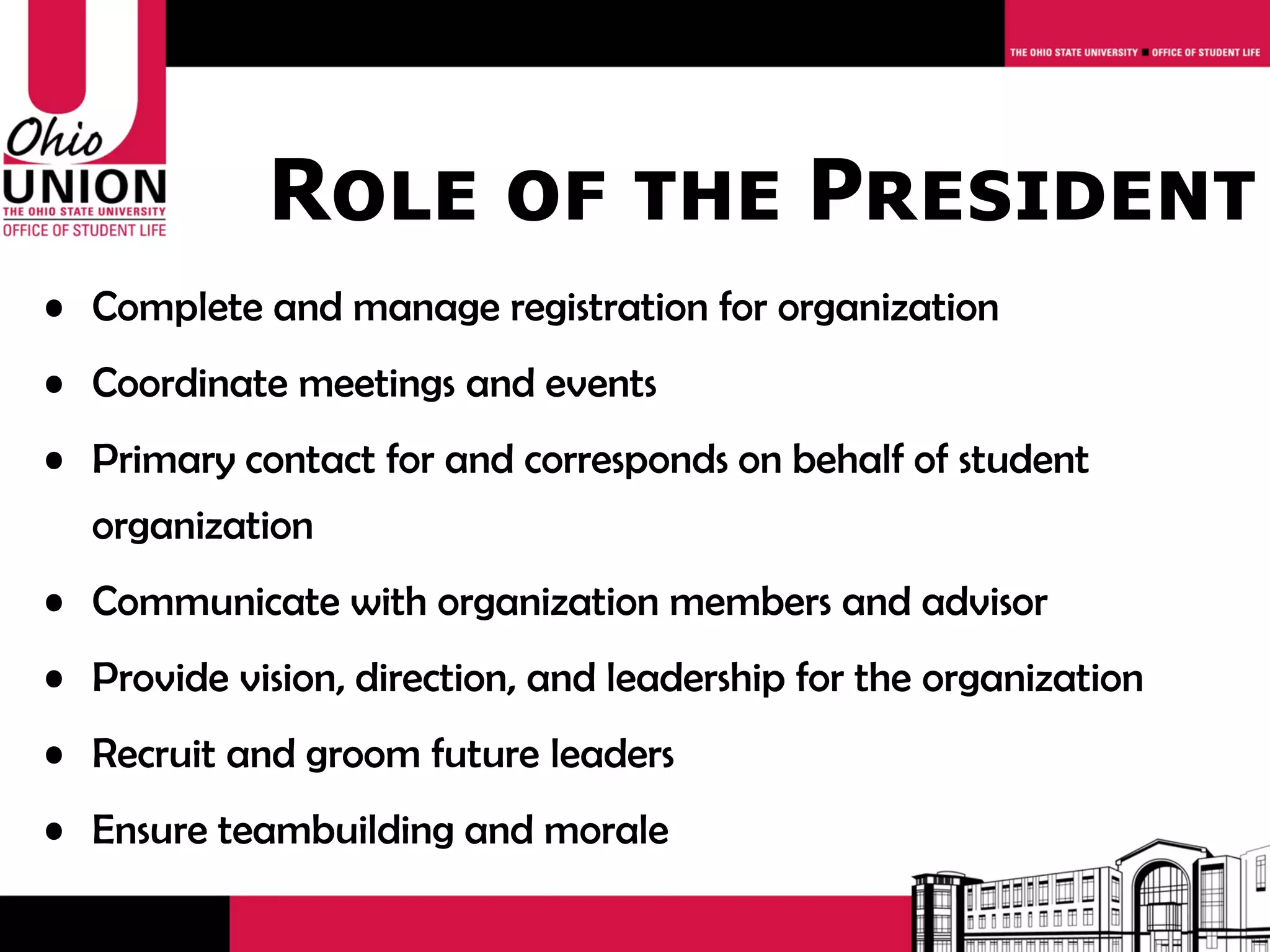 Role of the President
• Complete and manage registration for organization
• Coordinate meetings and events
• Primary contact for and corresponds on behalf of student
  organization
• Communicate with organization members and advisor
• Provide vision, direction, and leadership for the organization
• Recruit and groom future leaders
• Ensure teambuilding and morale
 